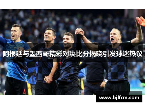 阿根廷与墨西哥精彩对决比分揭晓引发球迷热议